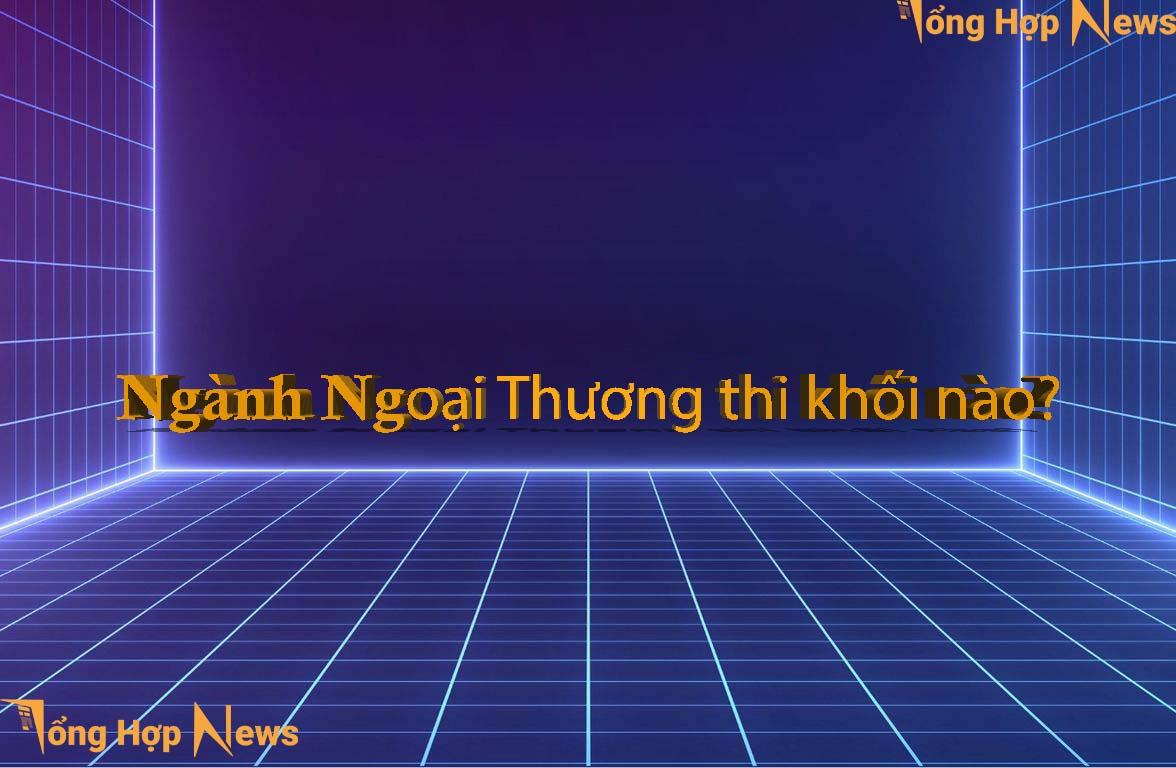 Ngành Ngoại Thương thi những khối nào?